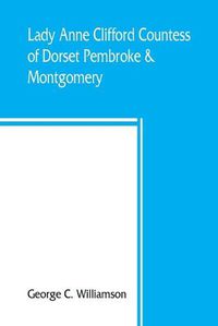 Cover image for Lady Anne Clifford, Countess of Dorset, Pembroke & Montgomery, 1590-1676. Her life, letters and work, extracted from all the original documents available, many of which are here printed for the first time