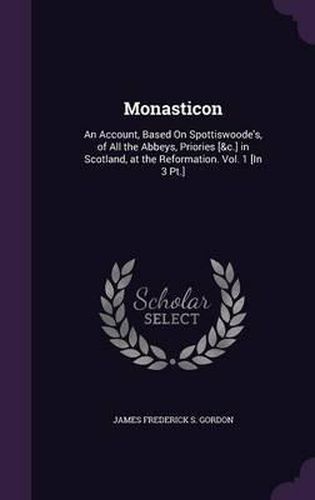 Monasticon: An Account, Based on Spottiswoode's, of All the Abbeys, Priories [&C.] in Scotland, at the Reformation. Vol. 1 [In 3 PT.]