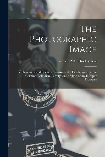 Cover image for The Photographic Image: a Theoretical and Practical Treatise of the Development in the Gelatine, Collodion, Ferrotype and Silver Bromide Paper Processes