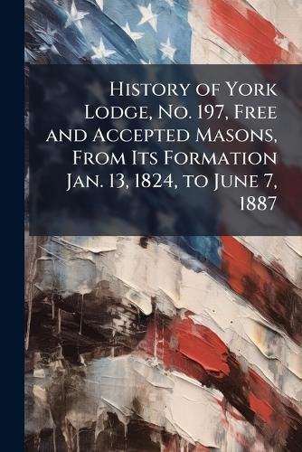Cover image for History of York Lodge, No. 197, Free and Accepted Masons, From Its Formation Jan. 13, 1824, to June 7, 1887
