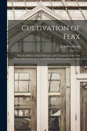 Cover image for Cultivation of Flax [microform]: Practical Hints on the Cultivation and Treatment of the Flax Plant, Expressly for the Use and Benefit of the Canadian Farmer