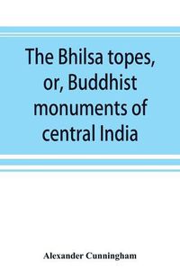 Cover image for The Bhilsa topes, or, Buddhist monuments of central India: comprising a brief historical sketch of the rise, progress, and decline of Buddhism; with an account of the opening and examination of the various groups of topes around Bhilsa