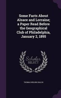 Cover image for Some Facts about Alsace and Lorraine; A Paper Read Before the Geographical Club of Philadelphia, January 2, 1895