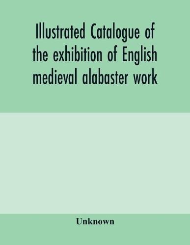 Cover image for Illustrated catalogue of the exhibition of English medieval alabaster work: held in the rooms of the Society of Antiquaries, 26th May to 30th June, 1910