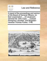 Cover image for A Report of the Proceedings and Opinion of the Board of General Officers, on Their Examination ... of Lieutenant-General Sir John Cope, ... Colonel Peregrine Lascelles, and Brigadier-General Thomas Fowke. 1746