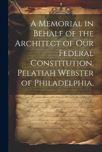 Cover image for A Memorial in Behalf of the Architect of our Federal Constitution, Pelatiah Webster of Philadelphia,