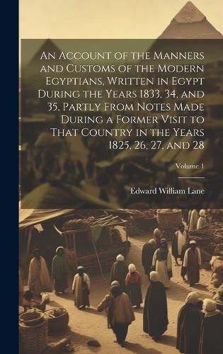 Cover image for An Account of the Manners and Customs of the Modern Egyptians, Written in Egypt During the Years 1833, 34, and 35, Partly From Notes Made During a Former Visit to That Country in the Years 1825, 26, 27, and 28; Volume 1