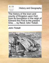 Cover image for The History of the Town and County of Kingston Upon Hull, from Its Foundation in the Reign of Edward the First to the Present Time, ... by Revd. Iohn Tickell.