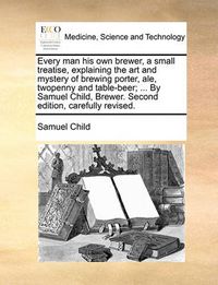 Cover image for Every Man His Own Brewer, a Small Treatise, Explaining the Art and Mystery of Brewing Porter, Ale, Twopenny and Table-Beer; ... by Samuel Child, Brewer. Second Edition, Carefully Revised.