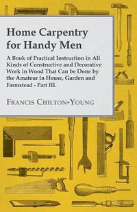 Cover image for Home Carpentry For Handy Men - A Book Of Practical Instruction In All Kinds Of Constructive And Decorative Work In Wood That Can Be Done By The Amateur In House, Garden And Farmstead - Part III.