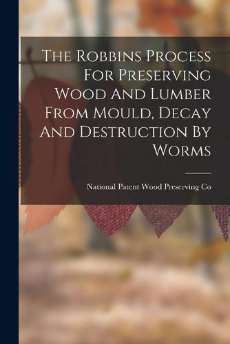 Cover image for The Robbins Process For Preserving Wood And Lumber From Mould, Decay And Destruction By Worms