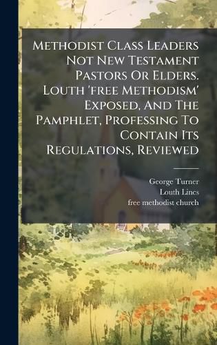 Cover image for Methodist Class Leaders Not New Testament Pastors Or Elders. Louth 'free Methodism' Exposed, And The Pamphlet, Professing To Contain Its Regulations, Reviewed