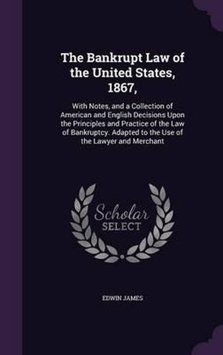 The Bankrupt Law of the United States, 1867,: With Notes, and a Collection of American and English Decisions Upon the Principles and Practice of the Law of Bankruptcy. Adapted to the Use of the Lawyer and Merchant