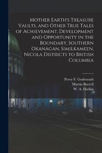 Cover image for Mother Earth's Treasure Vaults, and Other True Tales of Achievement, Development and Opportunity in the Boundary, Southern Okanagan, Similkameen, Nicola Districts to British Columbia [microform]