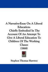 Cover image for A Narrative-Essay On A Liberal Education: Chiefly Embodied In The Account Of An Attempt To Give A Liberal Education To Children Of The Working Classes (1868)