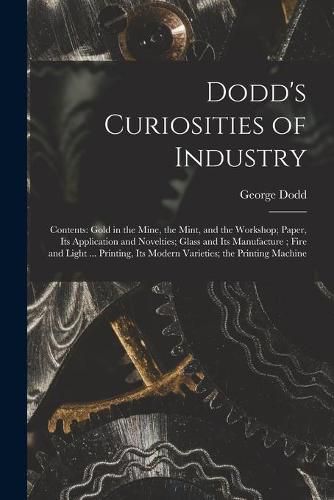 Dodd's Curiosities of Industry [microform]: Contents: Gold in the Mine, the Mint, and the Workshop; Paper, Its Application and Novelties; Glass and Its Manufacture; Fire and Light ... Printing, Its Modern Varieties; the Printing Machine