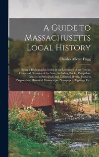 Cover image for A Guide to Massachusetts Local History: Being a Bibliographic Index to the Literature of the Towns, Cities and Counties of the State, Including Books, Pamphlets, Articles in Periodicals and Collected Works, Books in Preparation, Historical...