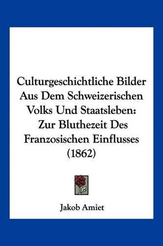 Cover image for Culturgeschichtliche Bilder Aus Dem Schweizerischen Volks Und Staatsleben: Zur Bluthezeit Des Franzosischen Einflusses (1862)