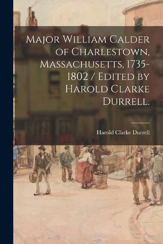 Cover image for Major William Calder of Charlestown, Massachusetts, 1735-1802 / Edited by Harold Clarke Durrell.