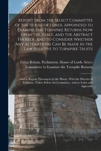 Report From the Select Committee of the House of Lords, Appointed to Examine the Turnpike Returns Now Upon the Table, and the Abstract Thereof, and to Consider Whether Any Alterations Can Be Made in the Law Relative to Turnpike Trusts; and to Report...