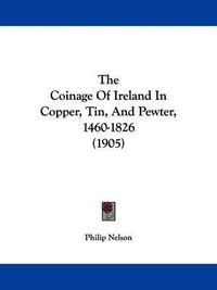 Cover image for The Coinage of Ireland in Copper, Tin, and Pewter, 1460-1826 (1905)