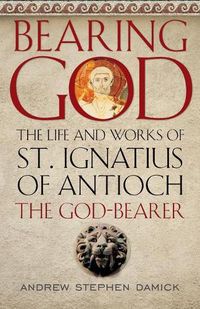 Cover image for Bearing God: The Life and Works of St. Ignatius of Antioch, the God-Bearer