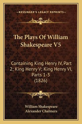 The Plays of William Shakespeare V5 the Plays of William Shakespeare V5: Containing King Henry IV, Part 2; King Henry V; King Henry Vcontaining King Henry IV, Part 2; King Henry V; King Henry VI, Parts 1-3 (1826) I, Parts 1-3 (1826)