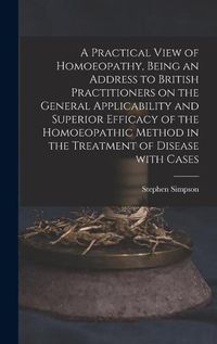 Cover image for A Practical View of Homoeopathy, Being an Address to British Practitioners on the General Applicability and Superior Efficacy of the Homoeopathic Method in the Treatment of Disease With Cases