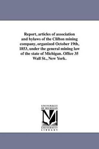 Cover image for Report, Articles of Association and Bylaws of the Clifton Mining Company, Organized October 19th, 1853, Under the General Mining Law of the State of Michigan. Office 35 Wall St., New York.