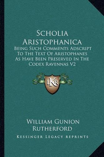 Scholia Aristophanica: Being Such Comments Adscript to the Text of Aristophanes as Have Been Preserved in the Codex Ravennas V2