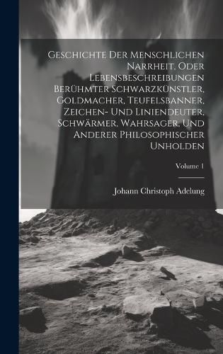 Cover image for Geschichte Der Menschlichen Narrheit, Oder Lebensbeschreibungen Beruehmter Schwarzkuenstler, Goldmacher, Teufelsbanner, Zeichen- Und Liniendeuter, Schwaermer, Wahrsager, Und Anderer Philosophischer Unholden; Volume 1