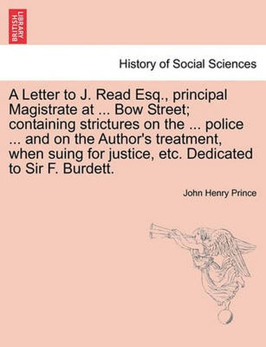 A Letter to J. Read Esq., Principal Magistrate at ... Bow Street; Containing Strictures on the ... Police ... and on the Author's Treatment, When Suing for Justice, Etc. Dedicated to Sir F. Burdett.