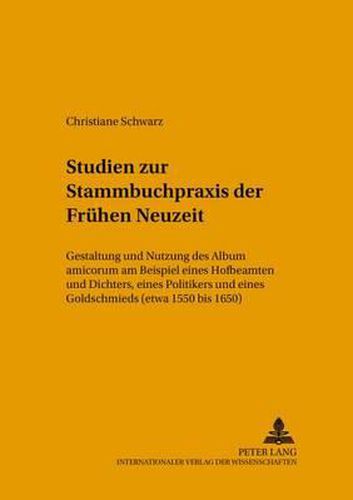 Cover image for Studien Zur Stammbuchpraxis Der Fruehen Neuzeit: Gestaltung Und Nutzung Des Album Amicorum Am Beispiel Eines Hofbeamten Und Dichters, Eines Politikers Und Eines Goldschmieds (Etwa 1550 Bis 1650)