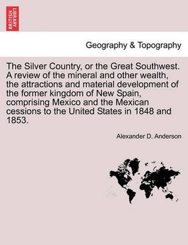 Cover image for The Silver Country, or the Great Southwest. a Review of the Mineral and Other Wealth, the Attractions and Material Development of the Former Kingdom of New Spain, Comprising Mexico and the Mexican Cessions to the United States in 1848 and 1853.