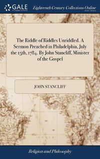 Cover image for The Riddle of Riddles Unriddled. A Sermon Preached in Philadelphia, July the 15th, 1784. By John Stancliff, Minister of the Gospel