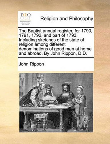 Cover image for The Baptist Annual Register, for 1790, 1791, 1792, and Part of 1793. Including Sketches of the State of Religion Among Different Denominations of Good Men at Home and Abroad. by John Rippon, D.D.