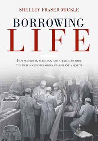 Cover image for Borrowing Life: The Intimate Story of the Scientists and Surgeons Who Turned the Horrors of War into the Gift of the First Successful Organ Transplant