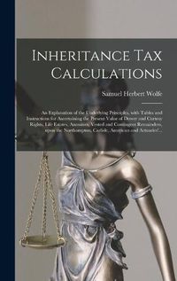 Cover image for Inheritance Tax Calculations; an Explanation of the Underlying Principles, With Tables and Instructions for Ascertaining the Present Value of Dower and Curtesy Rights, Life Estates, Annuities, Vested and Contingent Remainders, Upon the Northampton, ...