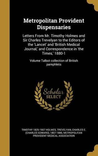 Cover image for Metropolitan Provident Dispensaries: Letters from Mr. Timothy Holmes and Sir Charles Trevelyan to the Editors of the 'Lancet' and 'British Medical Journal, ' and Correspondence in 'The Times, ' 1880-1; Volume Talbot Collection of British Pamphlets
