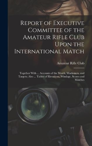 Cover image for Report of Executive Committee of the Amateur Rifle Club Upon the International Match