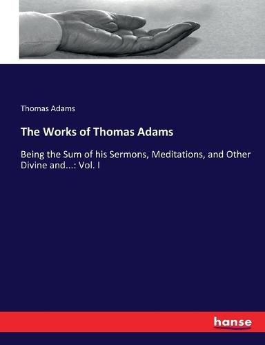 Cover image for The Works of Thomas Adams: Being the Sum of his Sermons, Meditations, and Other Divine and...: Vol. I