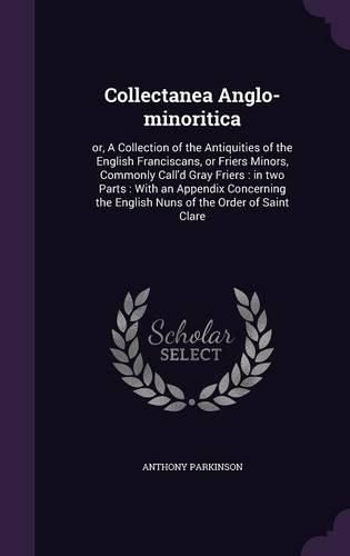 Collectanea Anglo-Minoritica: Or, a Collection of the Antiquities of the English Franciscans, or Friers Minors, Commonly Call'd Gray Friers: In Two Parts: With an Appendix Concerning the English Nuns of the Order of Saint Clare