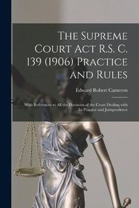 Cover image for The Supreme Court Act R.S. C. 139 (1906) Practice and Rules [microform]: With References to All the Decisions of the Court Dealing With Its Practice and Jurisprudence