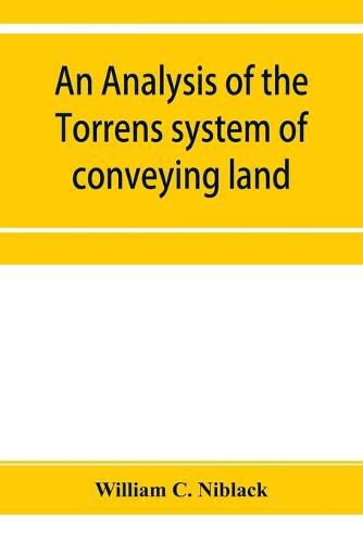 Cover image for An analysis of the Torrens system of conveying land: with references to the Torrens statutes of Australasia, England, Ireland, Canada and the United States: with an appendix containing the original Torrens Act