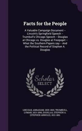 Facts for the People: A Valuable Campaign Document -- Lincoln's Springfield Speech -- Trumbull's Chicago Speech -- Douglas at Chicago vs. Douglas at Freepoprt -- What the Southern Papers Say -- And the Political Record of Stephen A. Douglas