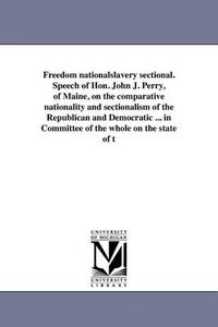 Cover image for Freedom Nationalslavery Sectional. Speech of Hon. John J. Perry, of Maine, on the Comparative Nationality and Sectionalism of the Republican and Democratic ... in Committee of the Whole on the State of T