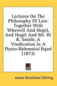 Cover image for Lectures on the Philosophy of Law: Together with Whewell and Hegel, and Hegel and Mr. W. R. Smith; A Vindication in a Physico-Mathematical Regard (1873)