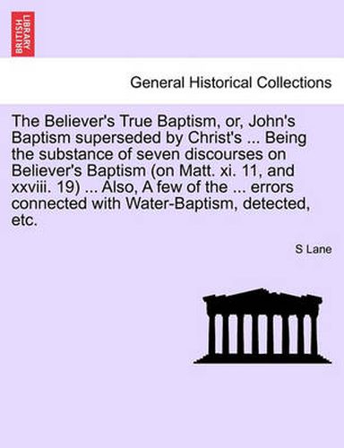 Cover image for The Believer's True Baptism, Or, John's Baptism Superseded by Christ's ... Being the Substance of Seven Discourses on Believer's Baptism (on Matt. XI. 11, and XXVIII. 19) ... Also, a Few of the ... Errors Connected with Water-Baptism, Detected, Etc.