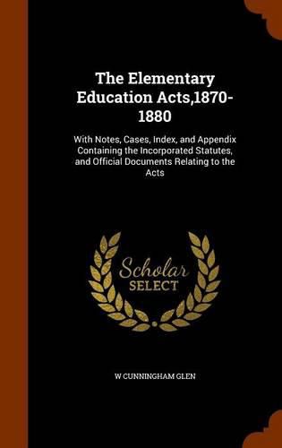 The Elementary Education Acts,1870-1880: With Notes, Cases, Index, and Appendix Containing the Incorporated Statutes, and Official Documents Relating to the Acts