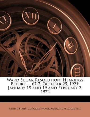 Cover image for Ward Sugar Resolution: Hearings Before ..., 67-2, October 25, 1921; January 18 and 19 and February 3, 1922